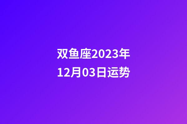 双鱼座2023年12月03日运势-第1张-星座运势-玄机派