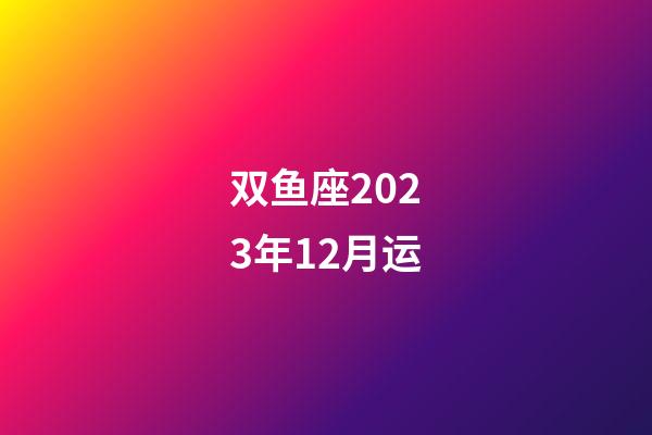 双鱼座2023年12月运-第1张-星座运势-玄机派