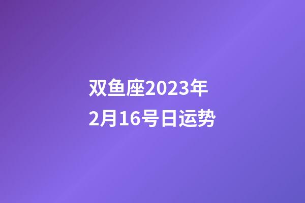 双鱼座2023年2月16号日运势-第1张-星座运势-玄机派