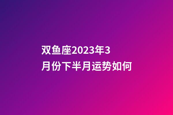 双鱼座2023年3月份下半月运势如何