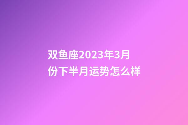 双鱼座2023年3月份下半月运势怎么样-第1张-星座运势-玄机派