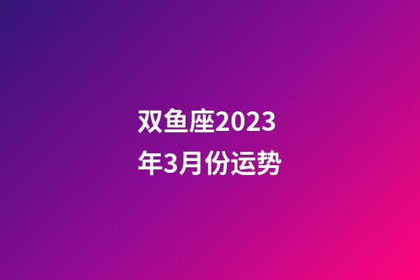 双鱼座2023年3月份运势-第1张-星座运势-玄机派