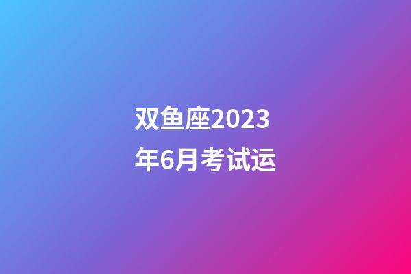 双鱼座2023年6月考试运-第1张-星座运势-玄机派