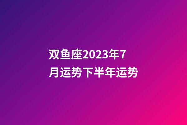 双鱼座2023年7月运势下半年运势-第1张-星座运势-玄机派