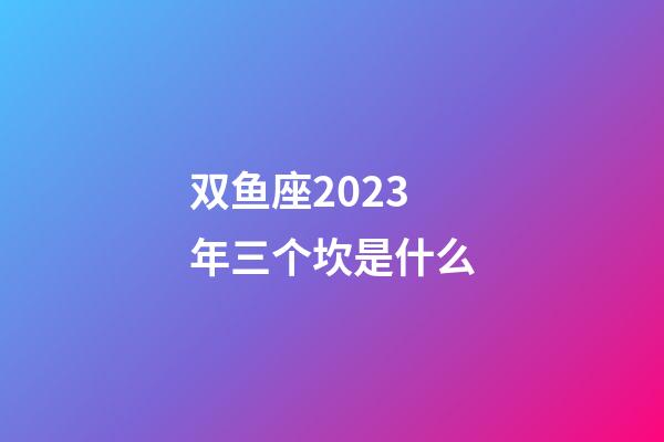 双鱼座2023年三个坎是什么