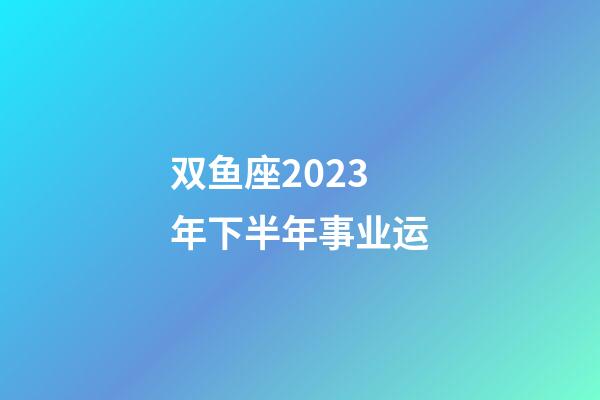 双鱼座2023年下半年事业运-第1张-星座运势-玄机派