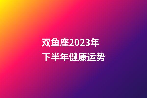 双鱼座2023年下半年健康运势-第1张-星座运势-玄机派