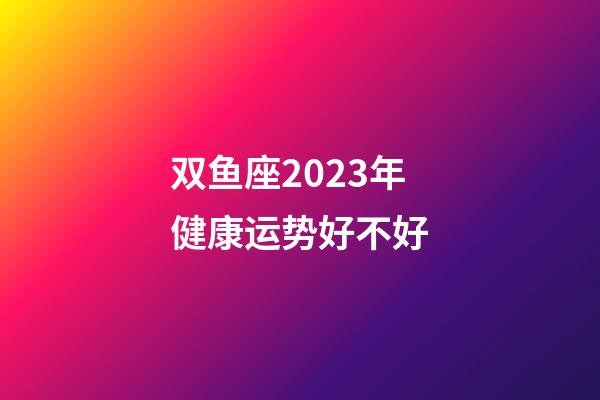 双鱼座2023年健康运势好不好-第1张-星座运势-玄机派