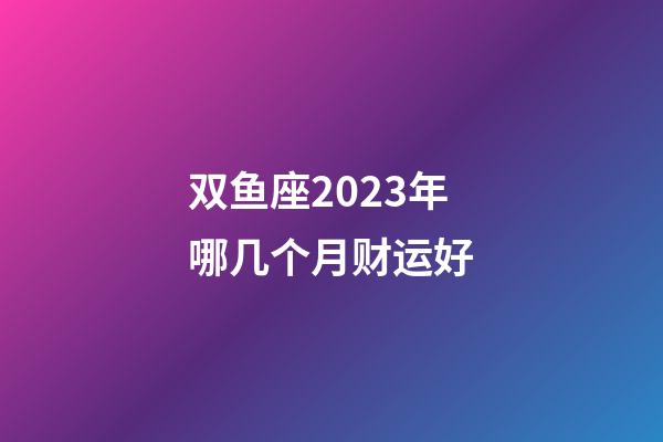 双鱼座2023年哪几个月财运好-第1张-星座运势-玄机派