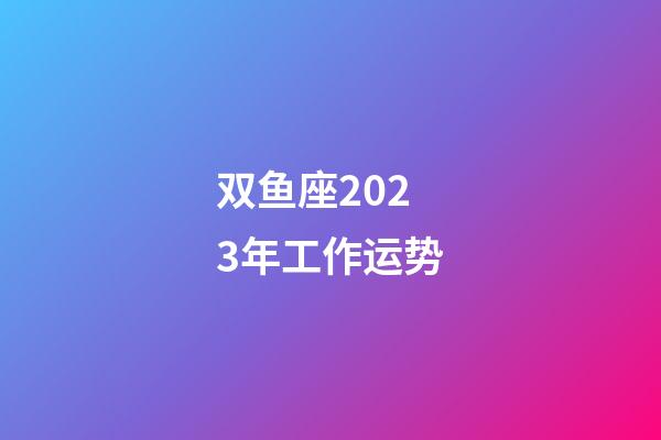 双鱼座2023年工作运势-第1张-星座运势-玄机派