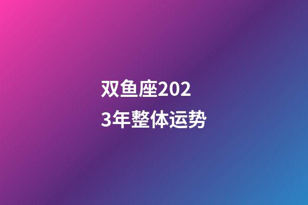 双鱼座2023年整体运势-第1张-星座运势-玄机派