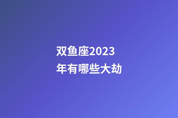 双鱼座2023年有哪些大劫-第1张-星座运势-玄机派