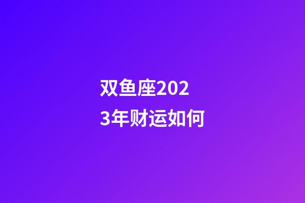 双鱼座2023年财运如何-第1张-星座运势-玄机派