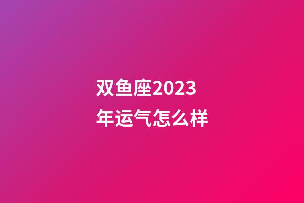 双鱼座2023年运气怎么样-第1张-星座运势-玄机派