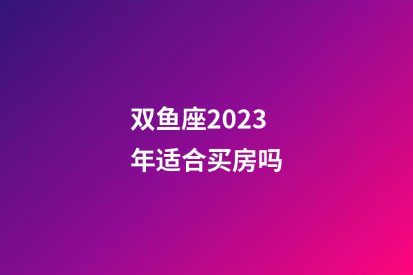 双鱼座2023年适合买房吗-第1张-星座运势-玄机派