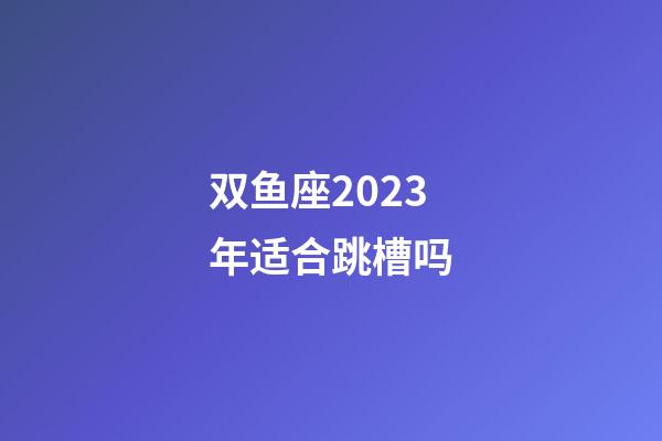双鱼座2023年适合跳槽吗-第1张-星座运势-玄机派