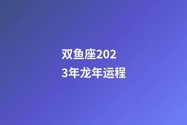 双鱼座2023年龙年运程-第1张-星座运势-玄机派