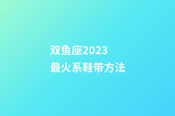 双鱼座2023最火系鞋带方法