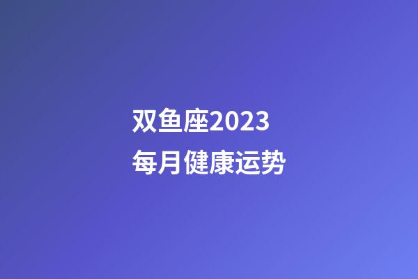 双鱼座2023每月健康运势-第1张-星座运势-玄机派