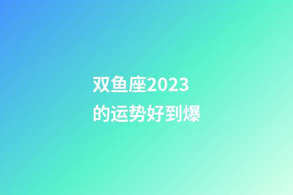 双鱼座2023的运势好到爆-第1张-星座运势-玄机派
