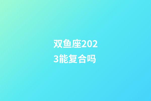 双鱼座2023能复合吗-第1张-星座运势-玄机派