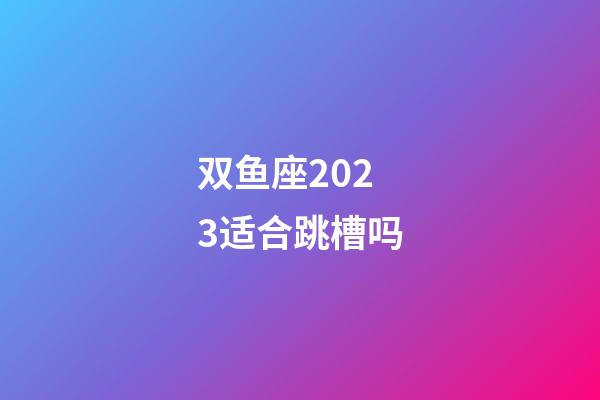 双鱼座2023适合跳槽吗-第1张-星座运势-玄机派