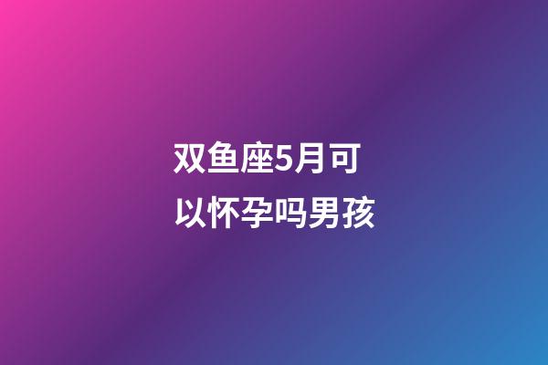 双鱼座5月可以怀孕吗男孩-第1张-星座运势-玄机派
