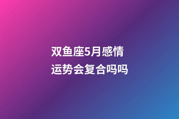 双鱼座5月感情运势会复合吗吗-第1张-星座运势-玄机派