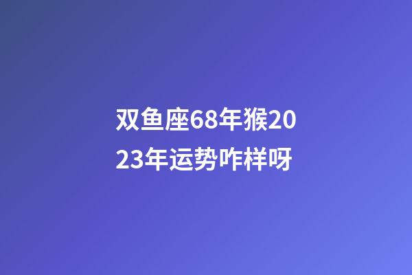 双鱼座68年猴2023年运势咋样呀-第1张-星座运势-玄机派