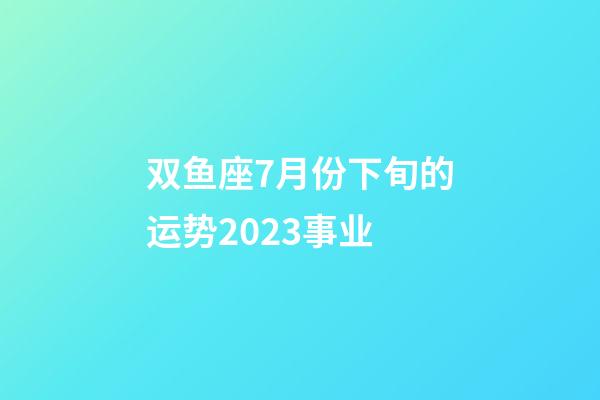 双鱼座7月份下旬的运势2023事业-第1张-星座运势-玄机派