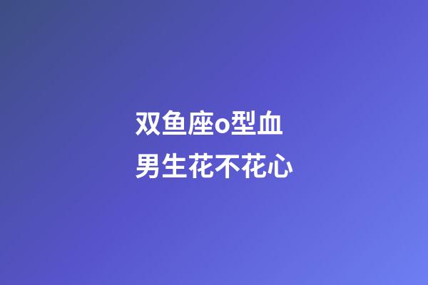 双鱼座o型血男生花不花心-第1张-星座运势-玄机派