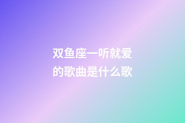 双鱼座一听就爱的歌曲是什么歌-第1张-星座运势-玄机派