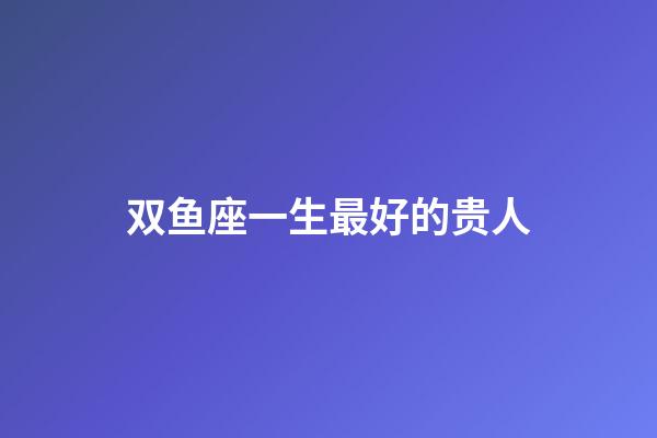 双鱼座一生最好的贵人-第1张-星座运势-玄机派