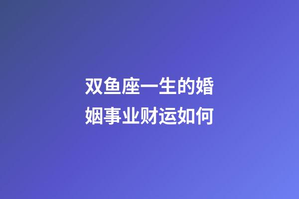 双鱼座一生的婚姻事业财运如何-第1张-星座运势-玄机派