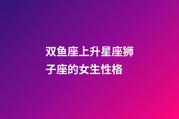 双鱼座上升星座狮子座的女生性格-第1张-星座运势-玄机派
