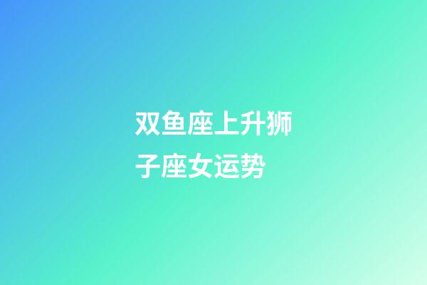 双鱼座上升狮子座女运势-第1张-星座运势-玄机派