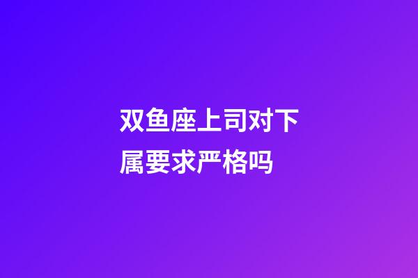 双鱼座上司对下属要求严格吗-第1张-星座运势-玄机派