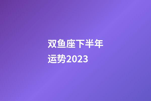 双鱼座下半年运势2023-第1张-星座运势-玄机派