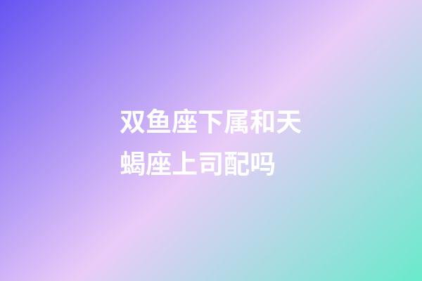 双鱼座下属和天蝎座上司配吗-第1张-星座运势-玄机派