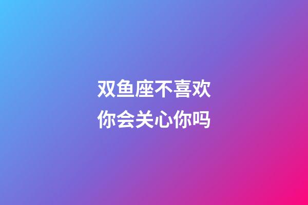 双鱼座不喜欢你会关心你吗-第1张-星座运势-玄机派