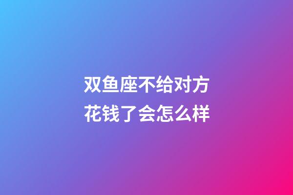 双鱼座不给对方花钱了会怎么样-第1张-星座运势-玄机派