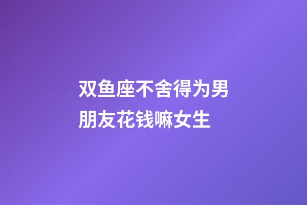 双鱼座不舍得为男朋友花钱嘛女生-第1张-星座运势-玄机派