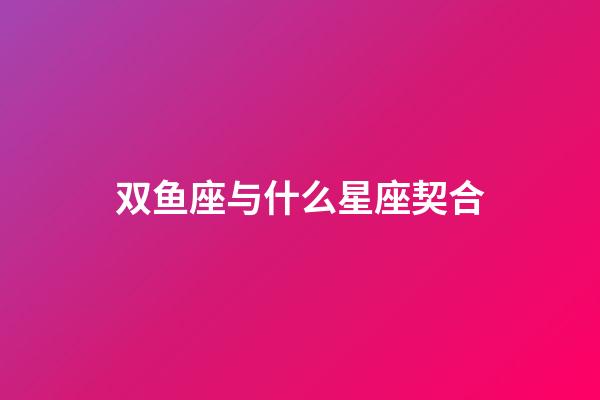 双鱼座与什么星座契合-第1张-星座运势-玄机派
