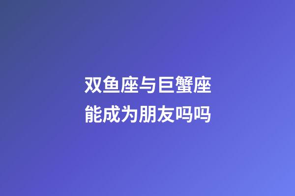 双鱼座与巨蟹座能成为朋友吗吗-第1张-星座运势-玄机派