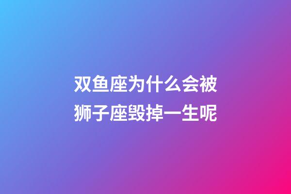 双鱼座为什么会被狮子座毁掉一生呢-第1张-星座运势-玄机派