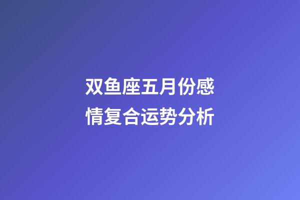 双鱼座五月份感情复合运势分析-第1张-星座运势-玄机派