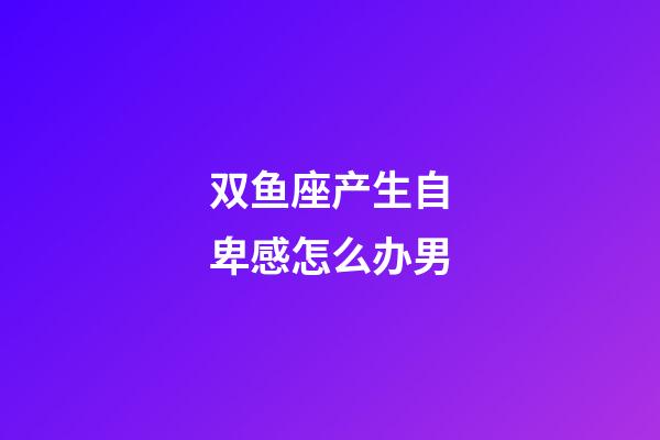 双鱼座产生自卑感怎么办男-第1张-星座运势-玄机派