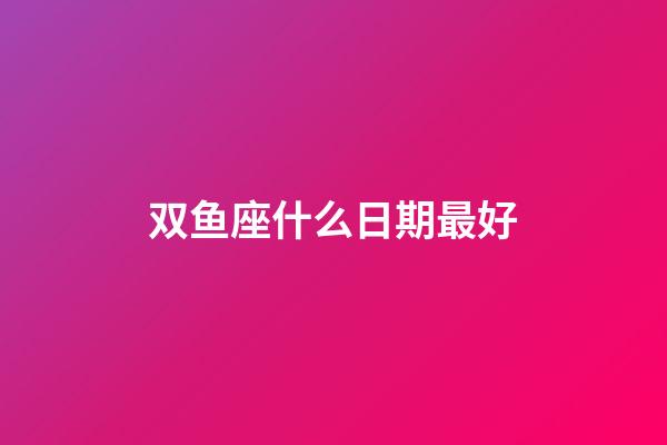 双鱼座什么日期最好-第1张-星座运势-玄机派