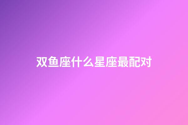 双鱼座什么星座最配对-第1张-星座运势-玄机派