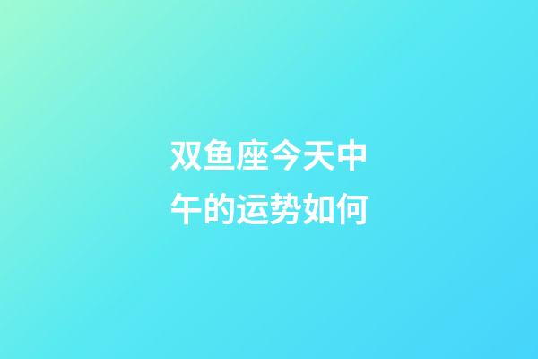双鱼座今天中午的运势如何-第1张-星座运势-玄机派